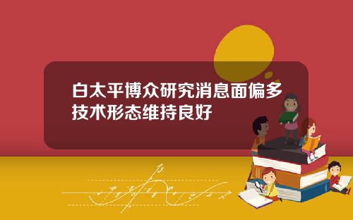 白太平博众研究消息面偏多技术形态维持良好