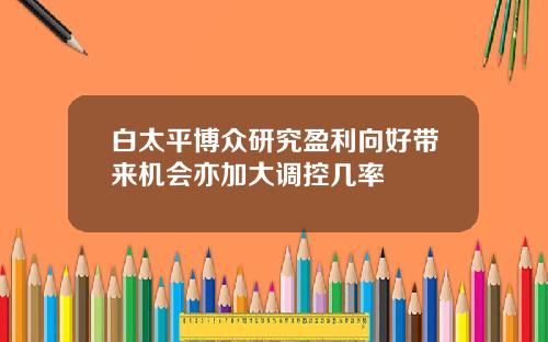 白太平博众研究盈利向好带来机会亦加大调控几率