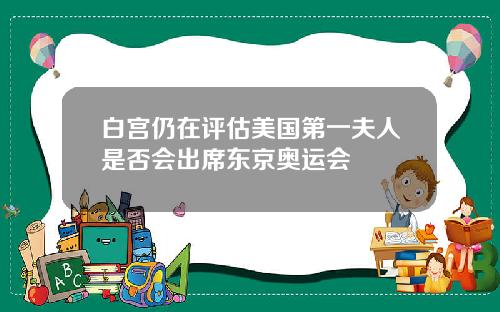 白宫仍在评估美国第一夫人是否会出席东京奥运会