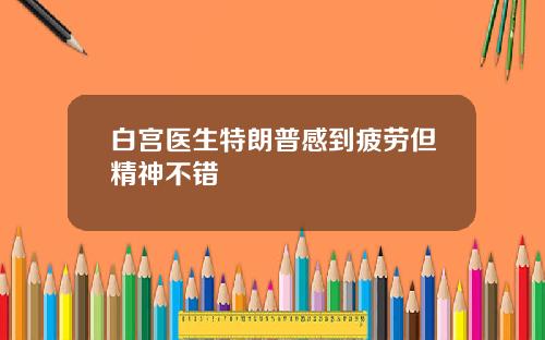 白宫医生特朗普感到疲劳但精神不错