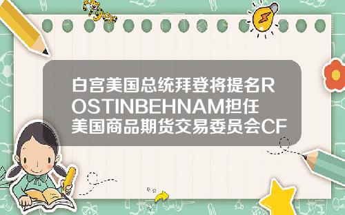 白宫美国总统拜登将提名ROSTINBEHNAM担任美国商品期货交易委员会CFTC主席及委员