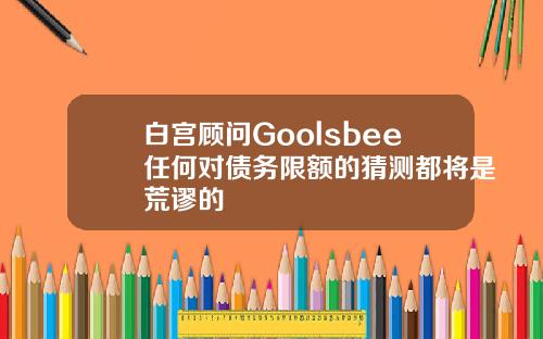 白宫顾问Goolsbee任何对债务限额的猜测都将是荒谬的