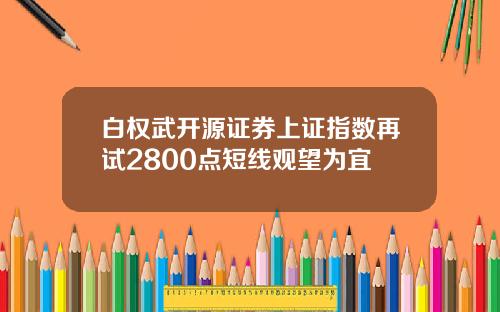 白权武开源证券上证指数再试2800点短线观望为宜