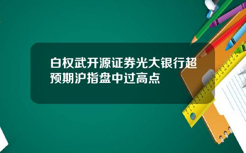 白权武开源证券光大银行超预期沪指盘中过高点