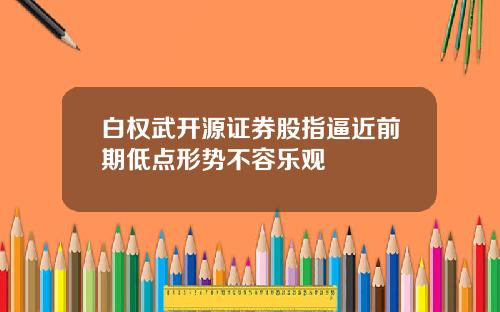 白权武开源证券股指逼近前期低点形势不容乐观