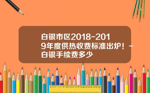 白银市区2018-2019年度供热收费标准出炉！-白银手续费多少