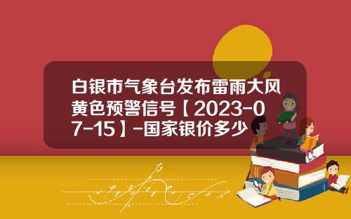 白银市气象台发布雷雨大风黄色预警信号【2023-07-15】-国家银价多少