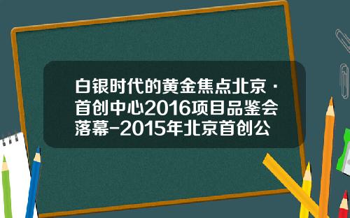 白银时代的黄金焦点北京·首创中心2016项目品鉴会落幕-2015年北京首创公司的年报