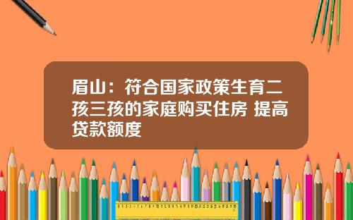 眉山：符合国家政策生育二孩三孩的家庭购买住房 提高贷款额度