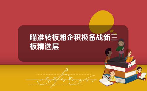 瞄准转板湘企积极备战新三板精选层