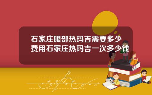 石家庄眼部热玛吉需要多少费用石家庄热玛吉一次多少钱