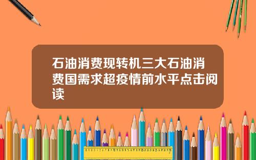 石油消费现转机三大石油消费国需求超疫情前水平点击阅读