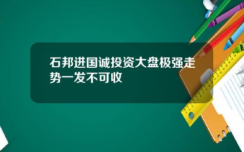 石邦进国诚投资大盘极强走势一发不可收