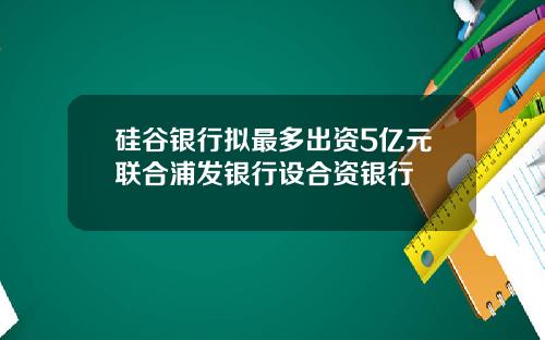 硅谷银行拟最多出资5亿元联合浦发银行设合资银行