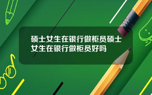硕士女生在银行做柜员硕士女生在银行做柜员好吗