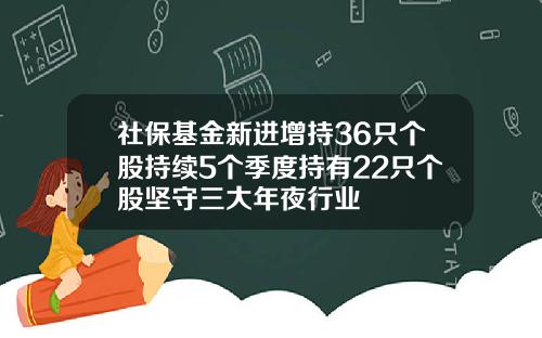 社保基金新进增持36只个股持续5个季度持有22只个股坚守三大年夜行业