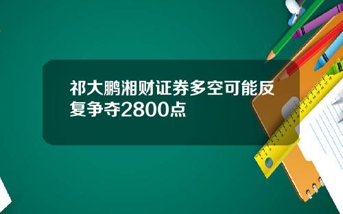 祁大鹏湘财证券多空可能反复争夺2800点