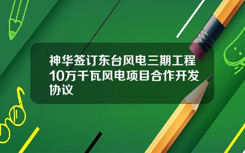 神华签订东台风电三期工程10万千瓦风电项目合作开发协议
