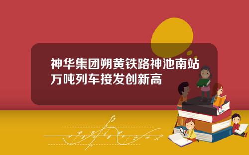 神华集团朔黄铁路神池南站万吨列车接发创新高