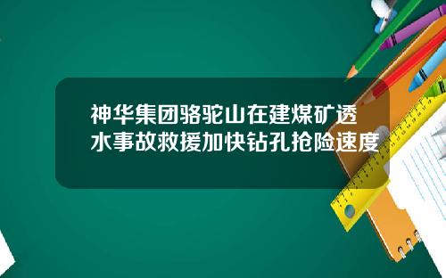 神华集团骆驼山在建煤矿透水事故救援加快钻孔抢险速度