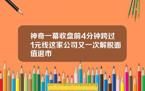 神奇一幕收盘前4分钟跨过1元线这家公司又一次解脱面值退市