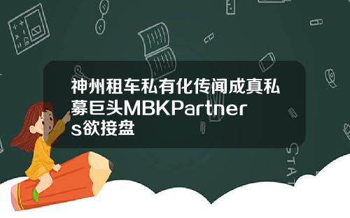 神州租车私有化传闻成真私募巨头MBKPartners欲接盘
