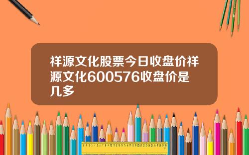 祥源文化股票今日收盘价祥源文化600576收盘价是几多