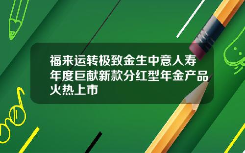 福来运转极致金生中意人寿年度巨献新款分红型年金产品火热上市