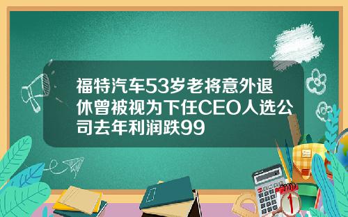福特汽车53岁老将意外退休曾被视为下任CEO人选公司去年利润跌99