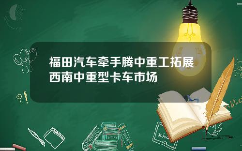 福田汽车牵手腾中重工拓展西南中重型卡车市场