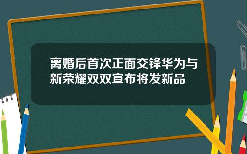 离婚后首次正面交锋华为与新荣耀双双宣布将发新品