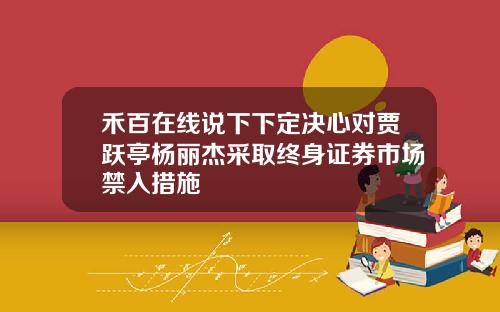 禾百在线说下下定决心对贾跃亭杨丽杰采取终身证券市场禁入措施