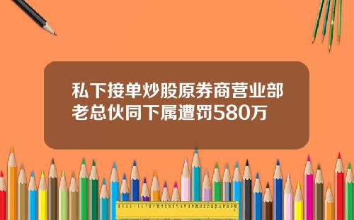 私下接单炒股原券商营业部老总伙同下属遭罚580万