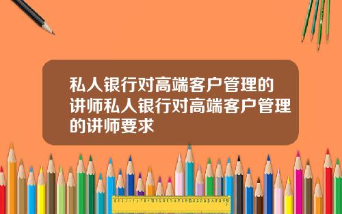 私人银行对高端客户管理的讲师私人银行对高端客户管理的讲师要求