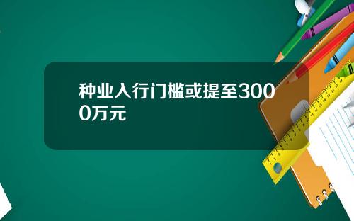 种业入行门槛或提至3000万元