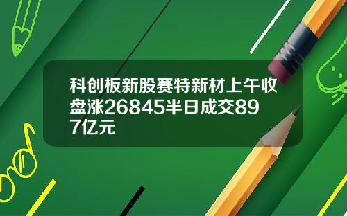 科创板新股赛特新材上午收盘涨26845半日成交897亿元