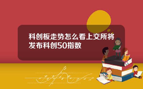 科创板走势怎么看上交所将发布科创50指数