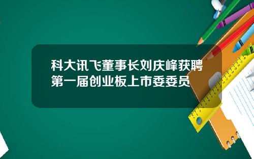 科大讯飞董事长刘庆峰获聘第一届创业板上市委委员