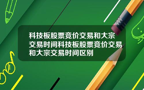 科技板股票竞价交易和大宗交易时间科技板股票竞价交易和大宗交易时间区别