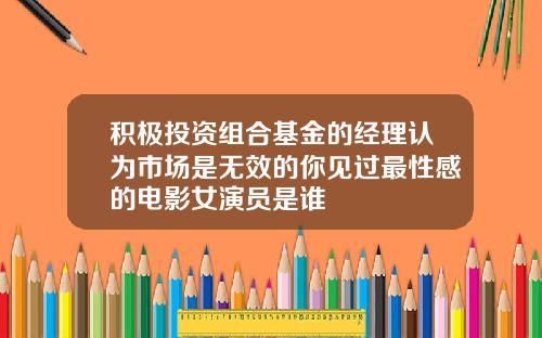 积极投资组合基金的经理认为市场是无效的你见过最性感的电影女演员是谁