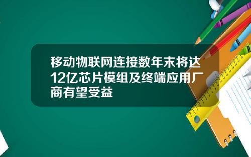 移动物联网连接数年末将达12亿芯片模组及终端应用厂商有望受益