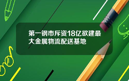 第一钢市斥资18亿欲建最大金属物流配送基地