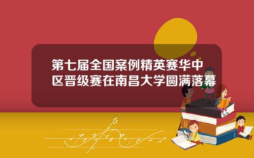 第七届全国案例精英赛华中区晋级赛在南昌大学圆满落幕