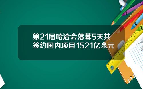 第21届哈洽会落幕5天共签约国内项目1521亿余元
