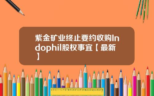 紫金矿业终止要约收购Indophil股权事宜【最新】