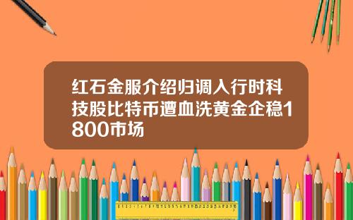 红石金服介绍归调入行时科技股比特币遭血洗黄金企稳1800市场