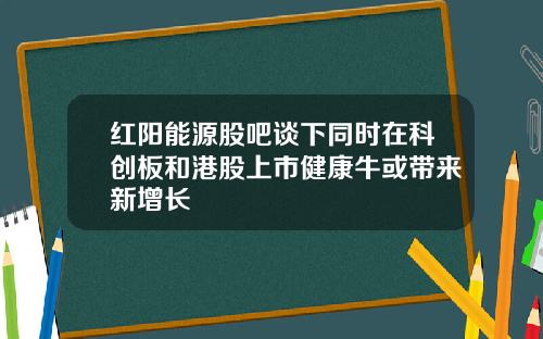 红阳能源股吧谈下同时在科创板和港股上市健康牛或带来新增长