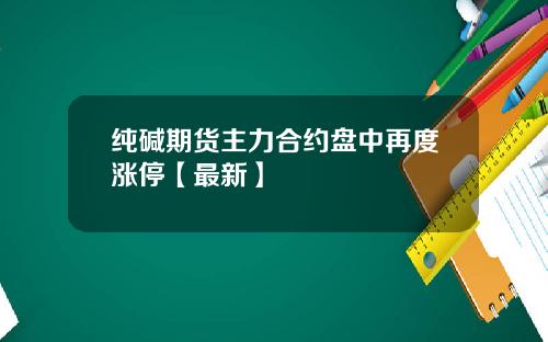 纯碱期货主力合约盘中再度涨停【最新】