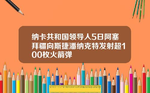 纳卡共和国领导人5日阿塞拜疆向斯捷潘纳克特发射超100枚火箭弹