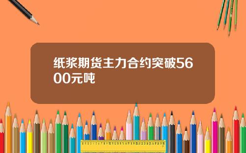 纸浆期货主力合约突破5600元吨